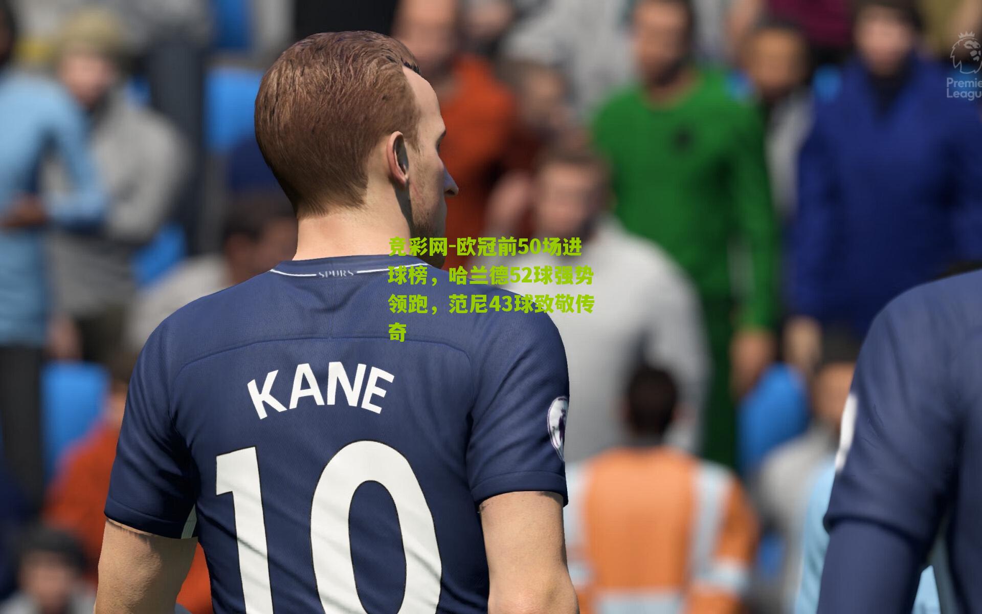 欧冠前50场进球榜,哈兰德52球强势领跑,范尼43球致敬传奇