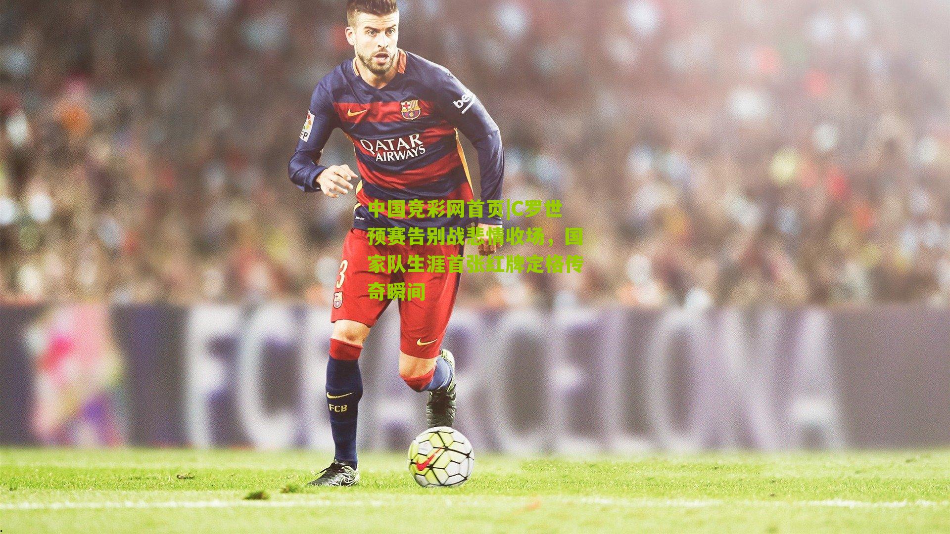 中国竞彩网首页|C罗世预赛告别战悲情收场，国家队生涯首张红牌定格传奇瞬间