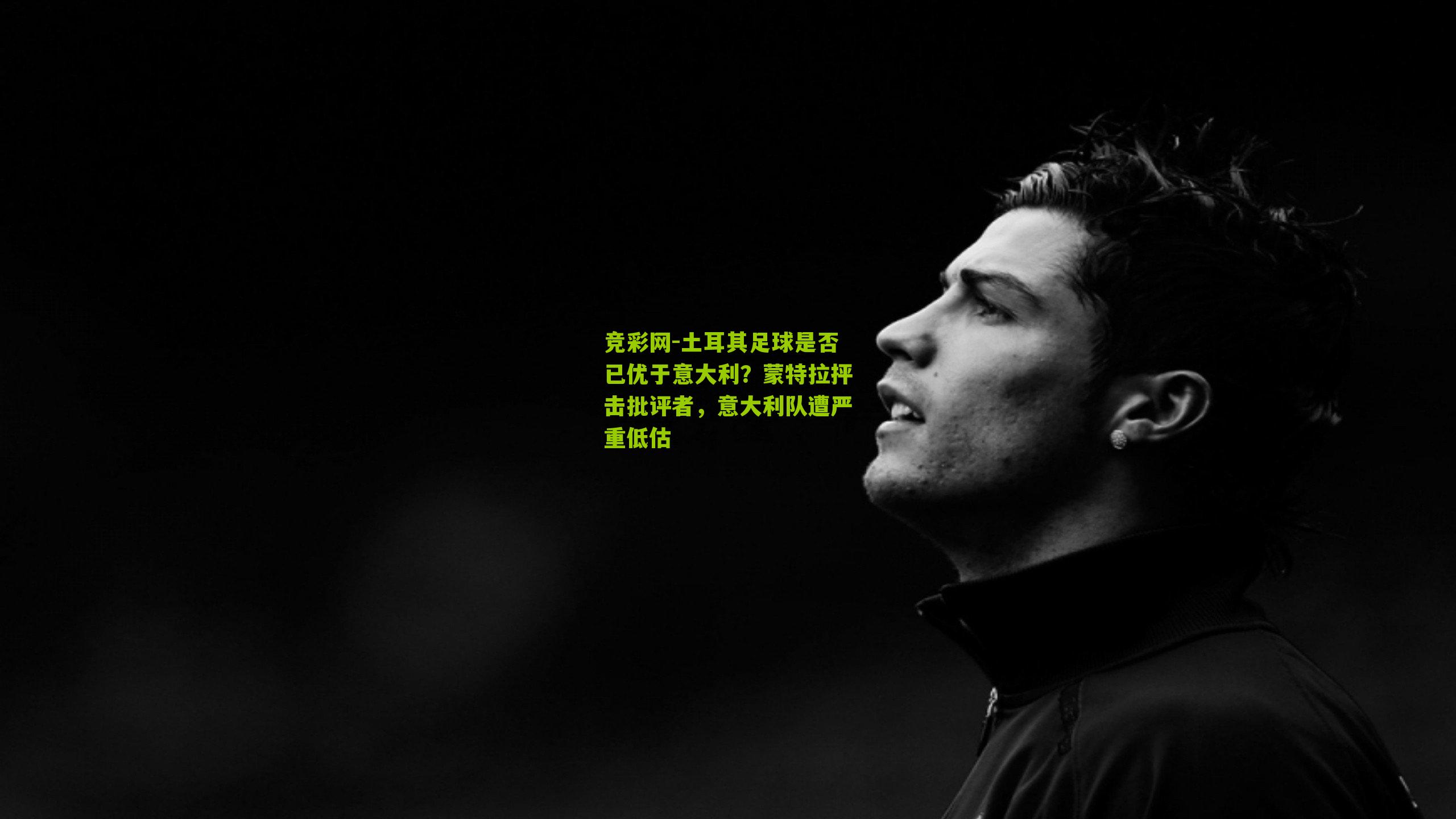 土耳其足球是否已优于意大利?蒙特拉抨击批评者,意大利队遭严重低估