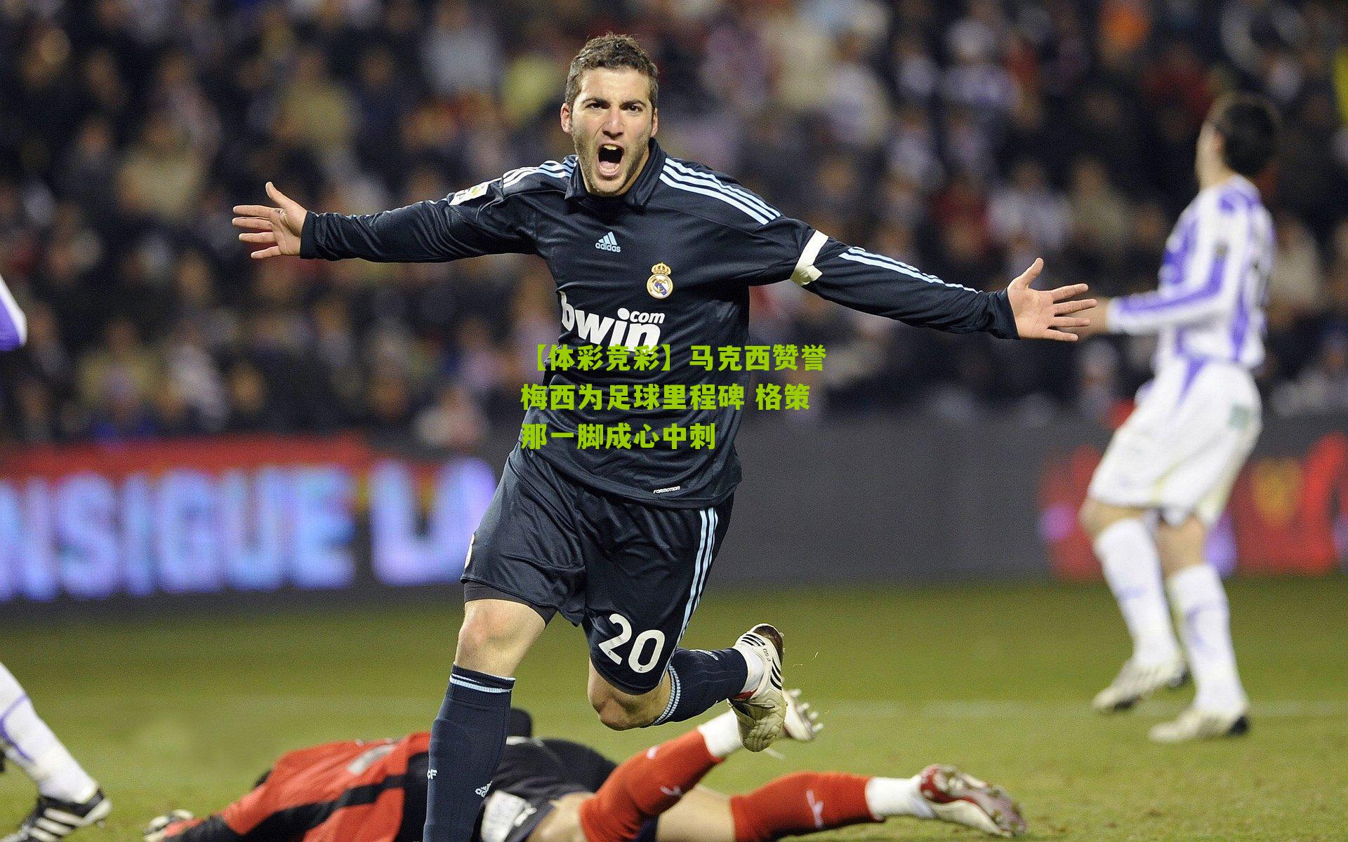 【体彩竞彩】马克西赞誉梅西为足球里程碑 格策那一脚成心中刺